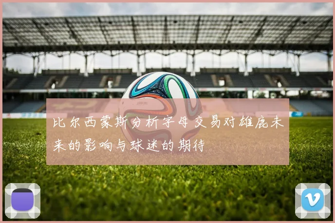 比尔西蒙斯分析字母交易对雄鹿未来的影响与球迷的期待