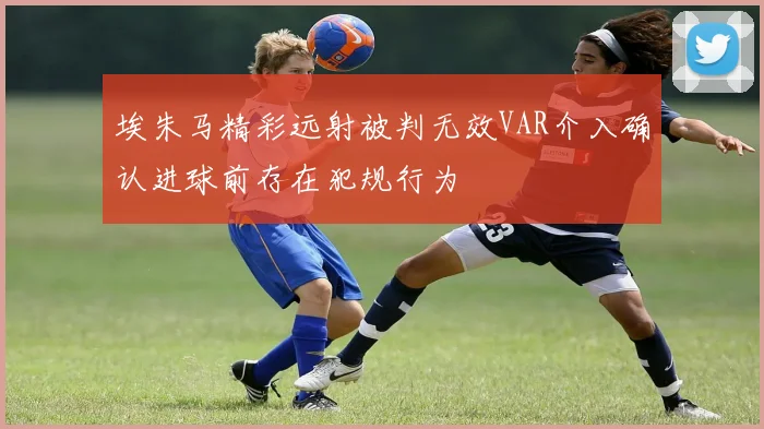 埃朱马精彩远射被判无效VAR介入确认进球前存在犯规行为