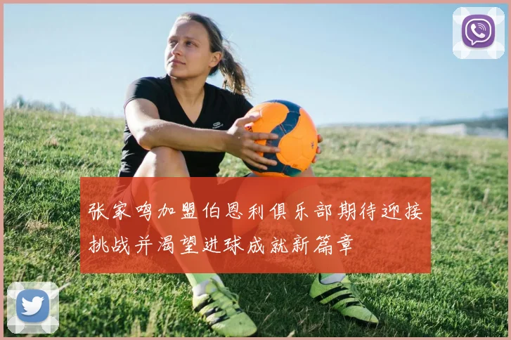 张家鸣加盟伯恩利俱乐部期待迎接挑战并渴望进球成就新篇章