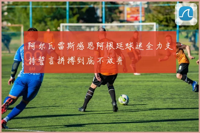 阿尔瓦雷斯感恩阿根廷球迷全力支持誓言拼搏到底不放弃