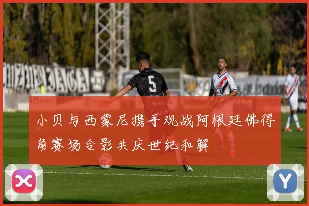 小贝与西蒙尼携手观战阿根廷佛得角赛场合影共庆世纪和解