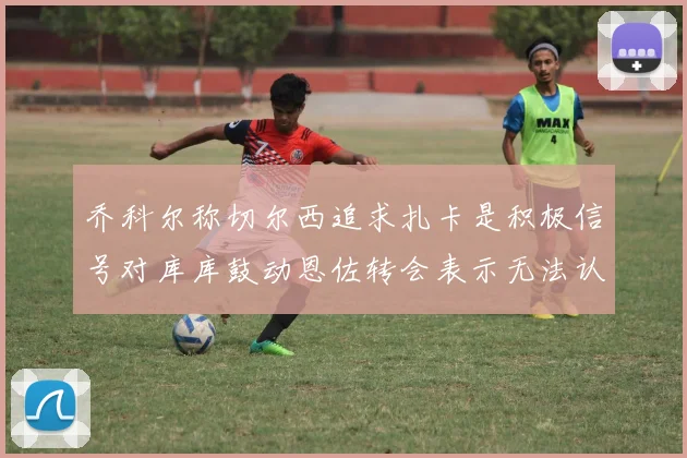乔科尔称切尔西追求扎卡是积极信号对库库鼓动恩佐转会表示无法认同