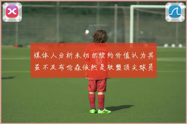 媒体人分析米切尔续约价值认为其虽不及布伦森依然是联盟顶尖球员