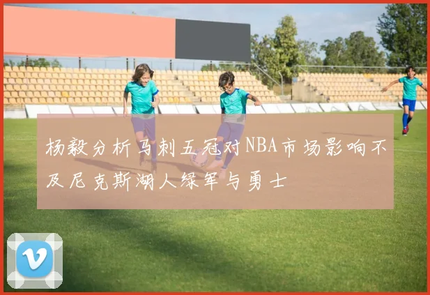 杨毅分析马刺五冠对NBA市场影响不及尼克斯湖人绿军与勇士