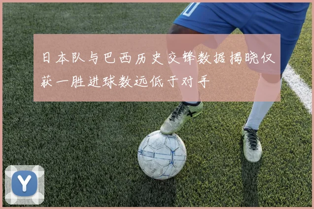 日本队与巴西历史交锋数据揭晓仅获一胜进球数远低于对手