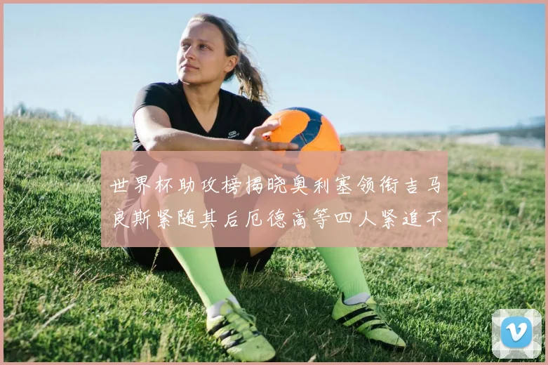 世界杯助攻榜揭晓奥利塞领衔吉马良斯紧随其后厄德高等四人紧追不舍