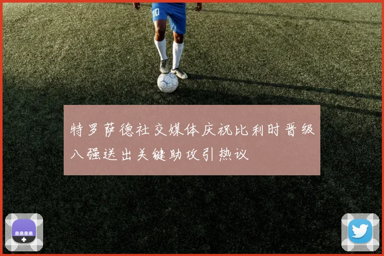 特罗萨德社交媒体庆祝比利时晋级八强送出关键助攻引热议