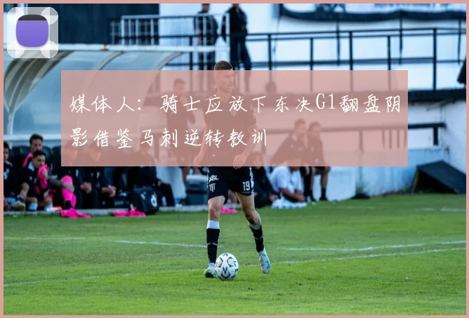媒体人:骑士应放下东决G1翻盘阴影借鉴马刺逆转教训